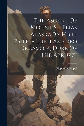 Cover image for The Ascent Of Mount St. Elias Alaska By H.r.h. Prince Luigi Amedeo De Savoia, Duke Of The Abruzzi