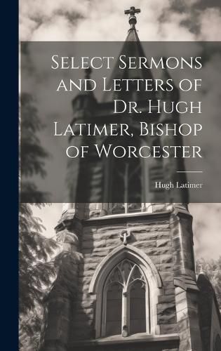 Select Sermons and Letters of Dr. Hugh Latimer, Bishop of Worcester