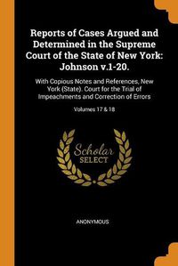 Cover image for Reports of Cases Argued and Determined in the Supreme Court of the State of New York: Johnson v.1-20.: With Copious Notes and References, New York (State). Court for the Trial of Impeachments and Correction of Errors; Volumes 17 & 18