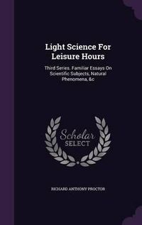 Cover image for Light Science for Leisure Hours: Third Series. Familiar Essays on Scientific Subjects, Natural Phenomena, &C