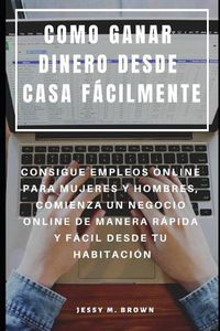 Cover image for Como Ganar Dinero Desde Casa Facilmente: Consigue Empleos Online Para Mujeres Y Hombres, Comienza Un Negocio Online de Manera Rapida Y Facil Desde Tu Habitacion
