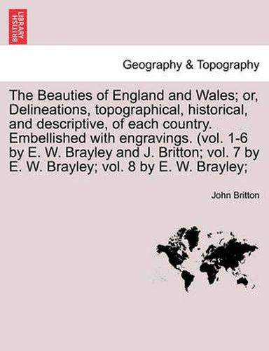 The Beauties of England and Wales; Or, Delineations, Topographical, Historical, and Descriptive, of Each Country. Embellished with Engravings. (Vol. 1-6 by E. W. Brayley and J. Britton; Vol. 7 by E. W. Brayley; Vol. 8 by E. W. Brayley;