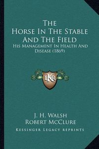 Cover image for The Horse in the Stable and the Field the Horse in the Stable and the Field: His Management in Health and Disease (1869) His Management in Health and Disease (1869)