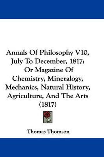 Cover image for Annals of Philosophy V10, July to December, 1817: Or Magazine of Chemistry, Mineralogy, Mechanics, Natural History, Agriculture, and the Arts (1817)