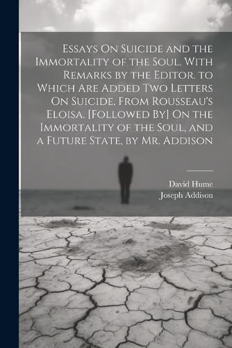 Essays On Suicide and the Immortality of the Soul. With Remarks by the Editor. to Which Are Added Two Letters On Suicide, From Rousseau's Eloisa. [Followed By] On the Immortality of the Soul, and a Future State, by Mr. Addison