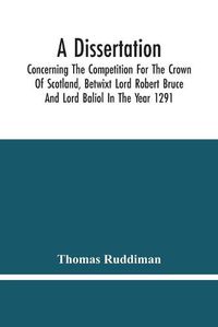 Cover image for A Dissertation; Concerning The Competition For The Crown Of Scotland, Betwixt Lord Robert Bruce And Lord Baliol In The Year 1291; Wherein Is Proved, That By The Laws Of God And Of Nature, By The Civil Feudal Laws, And Particularly By The Fundamental Law And