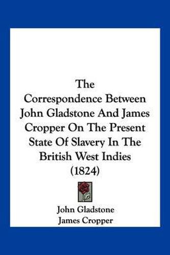 The Correspondence Between John Gladstone and James Cropper on the Present State of Slavery in the British West Indies (1824)