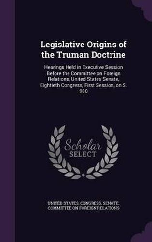 Cover image for Legislative Origins of the Truman Doctrine: Hearings Held in Executive Session Before the Committee on Foreign Relations, United States Senate, Eightieth Congress, First Session, on S. 938