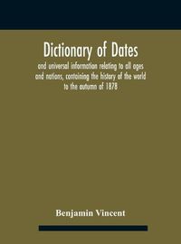 Cover image for Dictionary of dates and universal information relating to all ages and nations, containing the history of the world to the autumn of 1878