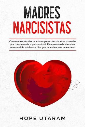 Cover image for Madres Narcisistas: Como sobrevivir a las relaciones parentales abusivas causadas por trastornos de la personalidad. Recuperarse del descuido emocional de la infancia. Una guia completa para como sanar