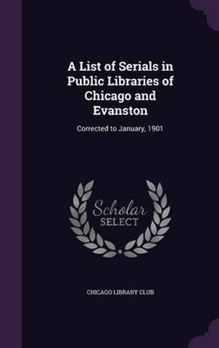 Cover image for A List of Serials in Public Libraries of Chicago and Evanston: Corrected to January, 1901