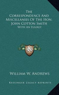 Cover image for The Correspondence and Miscellanies of the Hon. John Cotton Smith: With an Eulogy