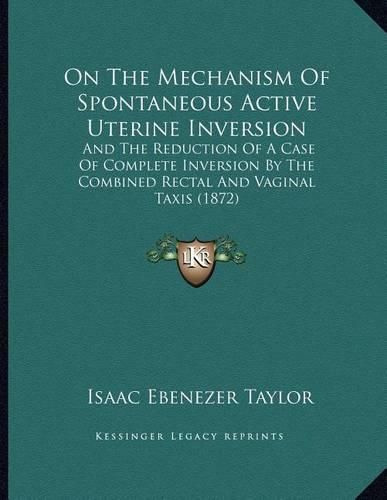 Cover image for On the Mechanism of Spontaneous Active Uterine Inversion: And the Reduction of a Case of Complete Inversion by the Combined Rectal and Vaginal Taxis (1872)