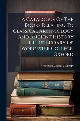 Cover image for A Catalogue of the Books Relating to Classical Arch Ology and Ancient History in the Library of Worcester College, Oxford