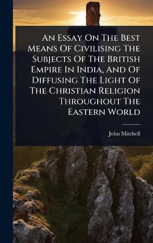 Cover image for An Essay On The Best Means Of Civilising The Subjects Of The British Empire In India, And Of Diffusing The Light Of The Christian Religion Throughout The Eastern World