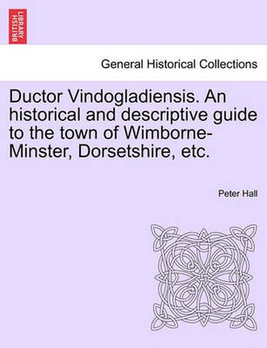 Cover image for Ductor Vindogladiensis. an Historical and Descriptive Guide to the Town of Wimborne-Minster, Dorsetshire, Etc.