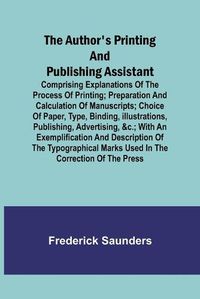 Cover image for The Author's Printing and Publishing Assistant; Comprising Explanations of the Process of Printing; Preparation and Calculation of Manuscripts; Choice of Paper, Type, Binding, Illustrations, Publishing, Advertising, &c.; with an Exemplification and Description