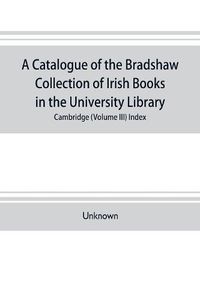 Cover image for A catalogue of the Bradshaw collection of Irish books in the University library, Cambridge (Volume III) Index