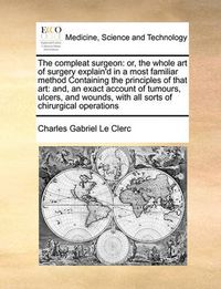 Cover image for The Compleat Surgeon: Or, the Whole Art of Surgery Explain'd in a Most Familiar Method Containing the Principles of That Art: And, an Exact Account of Tumours, Ulcers, and Wounds, with All Sorts of Chirurgical Operations