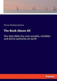 Cover image for The Book Above All: The Holy Bible the only sensible, infallible and divine authority on earth