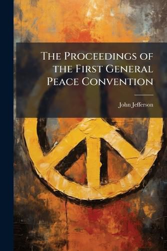 Cover image for The Proceedings of the First General Peace Convention: Held in London, June 22, 1843 and the Two Following Days : With the Papers Laid Before the Convention, the Letters Read, &C., &C