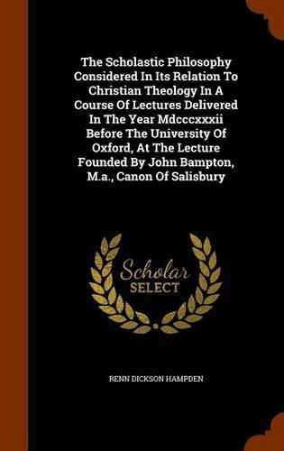 Cover image for The Scholastic Philosophy Considered in Its Relation to Christian Theology in a Course of Lectures Delivered in the Year MDCCCXXXII Before the University of Oxford, at the Lecture Founded by John Bampton, M.A., Canon of Salisbury