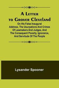 Cover image for A Letter to Grover Cleveland; On His False Inaugural Address, The Usurpations and Crimes of Lawmakers and Judges, and the Consequent Poverty, Ignorance, and Servitude Of The People