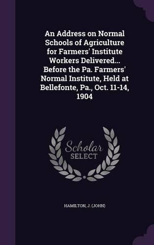 Cover image for An Address on Normal Schools of Agriculture for Farmers' Institute Workers Delivered... Before the Pa. Farmers' Normal Institute, Held at Bellefonte, Pa., Oct. 11-14, 1904