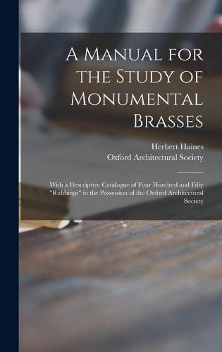 Cover image for A Manual for the Study of Monumental Brasses: With a Descriptive Catalogue of Four Hundred and Fifty rubbings in the Possession of the Oxford Architectural Society