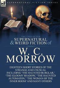 Cover image for The Collected Supernatural and Weird Fiction of W. C. Morrow: Eighteen Short Stories of the Strange and Unusual Including 'The Haunted Burglar, ' 'The