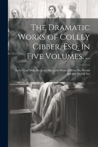 Cover image for The Dramatic Works of Colley Cibber, Esq. in Five Volumes. ...