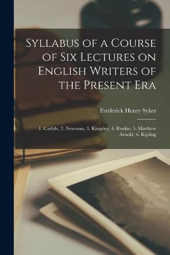 Syllabus of a Course of Six Lectures on English Writers of the Present Era [microform]: 1. Carlyle, 2. Newman, 3. Kingsley, 4. Ruskin, 5. Matthew Arnold, 6. Kipling