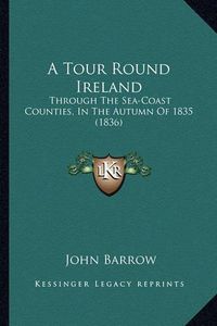Cover image for A Tour Round Ireland: Through the Sea-Coast Counties, in the Autumn of 1835 (1836)