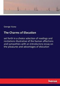 Cover image for The Charms of Elocution: set forth in a choice selection of readings and recitations illustrative of the human affections and sympathies with an introductory essay on the pleasures and advantages of elocution