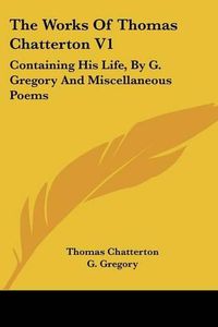 Cover image for The Works of Thomas Chatterton V1: Containing His Life, by G. Gregory and Miscellaneous Poems