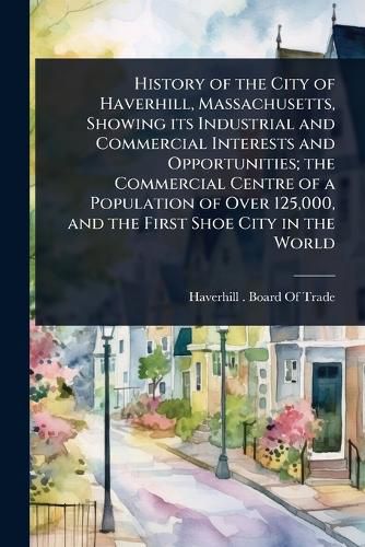 Cover image for History of the City of Haverhill, Massachusetts, Showing its Industrial and Commercial Interests and Opportunities; the Commercial Centre of a Population of Over 125,000, and the First Shoe City in the World