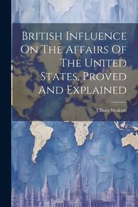 Cover image for British Influence On The Affairs Of The United States, Proved And Explained