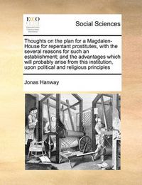 Cover image for Thoughts on the Plan for a Magdalen-House for Repentant Prostitutes, with the Several Reasons for Such an Establishment; And the Advantages Which Will Probably Arise from This Institution, Upon Political and Religious Principles