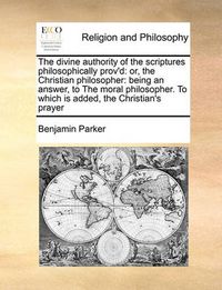 Cover image for The Divine Authority of the Scriptures Philosophically Prov'd: Or, the Christian Philosopher: Being an Answer, to the Moral Philosopher. to Which Is Added, the Christian's Prayer