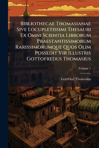 Cover image for Bibliothecae Thomasianae Sive Locupletissimi Thesauri Ex Omni Scientia Librorum Praestantissimorum Rarissimorumque Quos Olim Possedit Vir Illustris Gottofredus Thomasius, Volume 1