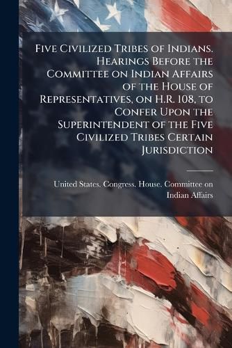 Cover image for Five Civilized Tribes of Indians. Hearings Before the Committee on Indian Affairs of the House of Representatives, on H.R. 108, to Confer Upon the Superintendent of the Five Civilized Tribes Certain Jurisdiction