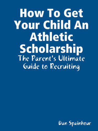 Cover image for How To Get Your Child An Athletic Scholarship: The Parent's Ultimate Guide to Recruiting