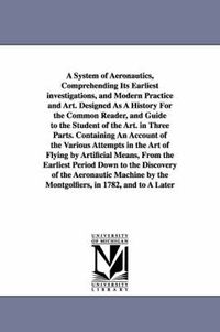 Cover image for A System of Aeronautics, Comprehending Its Earliest investigations, and Modern Practice and Art. Designed As A History For the Common Reader, and Guide to the Student of the Art. in Three Parts. Containing An Account of the Various Attempts in the Art of Fly