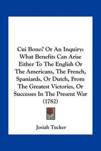 Cover image for Cui Bono? or an Inquiry: What Benefits Can Arise Either to the English or the Americans, the French, Spaniards, or Dutch, from the Greatest Victories, or Successes in the Present War (1782)