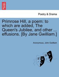 Cover image for Primrose Hill, a Poem: To Which Are Added, the Queen's Jubilee, and Other ... Effusions. [By Jane Gwilliam.]