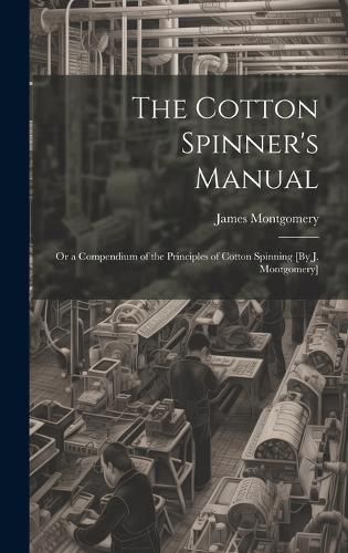 Cover image for The Cotton Spinner's Manual; Or a Compendium of the Principles of Cotton Spinning [By J. Montgomery]