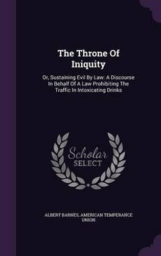 Cover image for The Throne of Iniquity: Or, Sustaining Evil by Law: A Discourse in Behalf of a Law Prohibiting the Traffic in Intoxicating Drinks