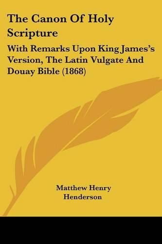 Cover image for The Canon of Holy Scripture: With Remarks Upon King James's Version, the Latin Vulgate and Douay Bible (1868)