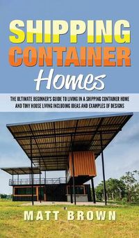 Cover image for Shipping Container Homes: The Ultimate Beginner's Guide to Living in a Shipping Container Home and Tiny House Living Including Ideas and Examples of Designs