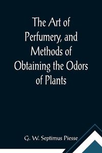 Cover image for The Art of Perfumery, and Methods of Obtaining the Odors of Plants; With Instructions for the Manufacture of Perfumes for the Handkerchief, Scented Powders, Odorous Vinegars, Dentifrices, Pomatums, Cosmetics, Perfumed Soap, Etc., to which is Added an Appendix